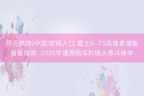 开元棋牌(中国)官网入口 富士X-T5高像素潜能皆备指南: 2026年值得购买的镜头泰斗保举