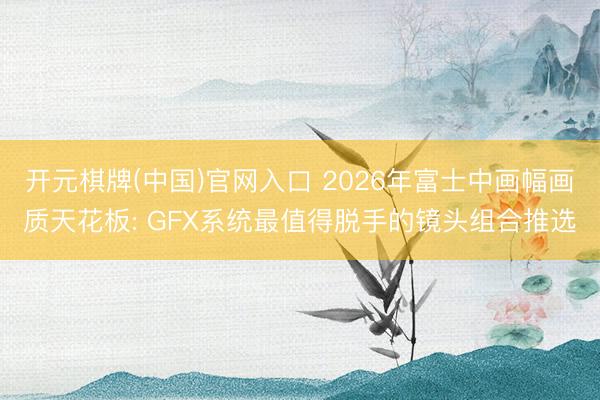 开元棋牌(中国)官网入口 2026年富士中画幅画质天花板: GFX系统最值得脱手的镜头组合推选
