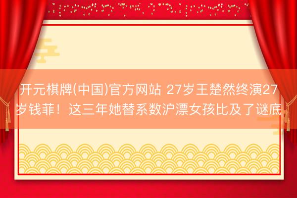 开元棋牌(中国)官方网站 27岁王楚然终演27岁钱菲！这三年她替系数沪漂女孩比及了谜底