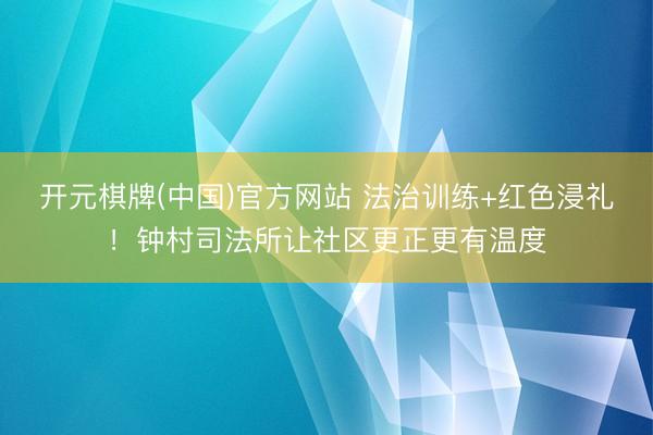 开元棋牌(中国)官方网站 法治训练+红色浸礼!钟村司法所让社区更正更有温度