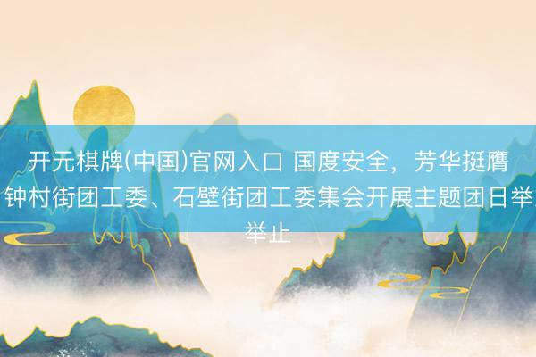 开元棋牌(中国)官网入口 国度安全，芳华挺膺！钟村街团工委、石壁街团工委集会开展主题团日举止