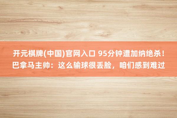 开元棋牌(中国)官网入口 95分钟遭加纳绝杀!巴拿马主帅:这么输球很丢脸,咱们感到难过