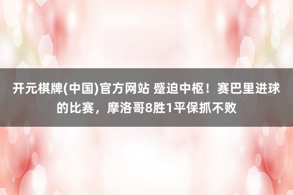 开元棋牌(中国)官方网站 蹙迫中枢!赛巴里进球的比赛,摩洛哥8胜1平保抓不败