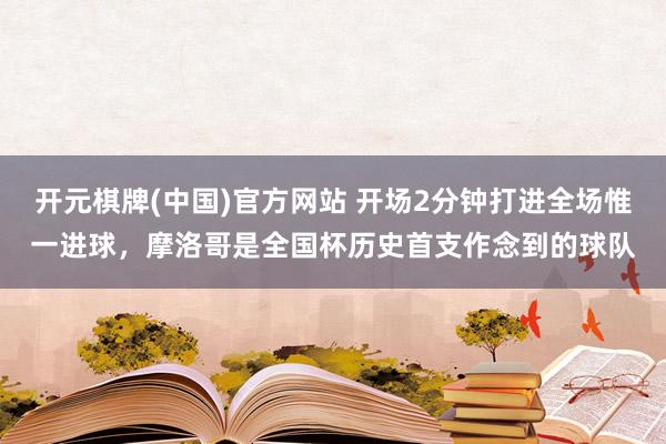 开元棋牌(中国)官方网站 开场2分钟打进全场惟一进球,摩洛哥是全国杯历史首支作念到的球队