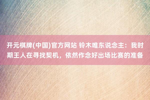 开元棋牌(中国)官方网站 铃木唯东说念主:我时期王人在寻找契机,依然作念好出场比赛的准备